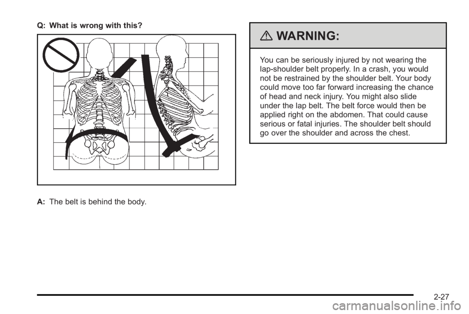 PONTIAC G3 2010 User Guide Q: What is wrong with this?
A:The belt is behind the body.
{WARNING:
You can be seriously injured by not wearing the
lap-shoulder belt properly. In a crash, you would
not be restrained by the shoulder