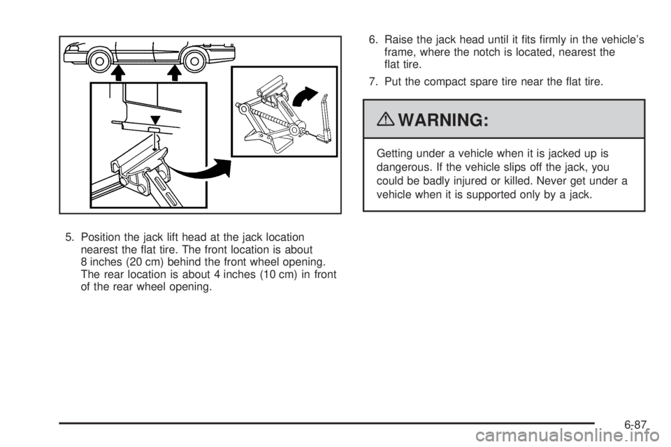 PONTIAC G5 2010 Owners Manual 5. Position the jack lift head at the jack locationnearest the flat tire. The front location is about
8 inches (20 cm) behind the front wheel opening.
The rear location is about 4 inches (10 cm) in f PONTIAC G5 2010 Owners Manual 5. Position the jack lift head at the jack locationnearest the flat tire. The front location is about
8 inches (20 cm) behind the front wheel opening.
The rear location is about 4 inches (10 cm) in f