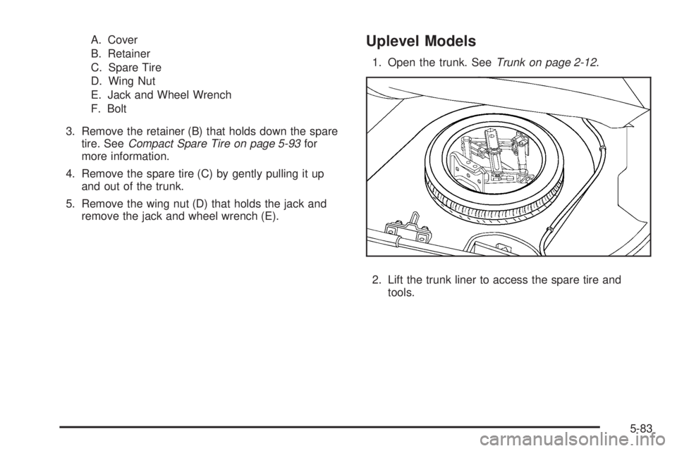 PONTIAC G5 2009  Owners Manual A. Cover
B. Retainer
C. Spare Tire
D. Wing Nut
E. Jack and Wheel Wrench
F. Bolt
3. Remove the retainer (B) that holds down the spare
tire. SeeCompact Spare Tire on page 5-93for
more information.
4. Re