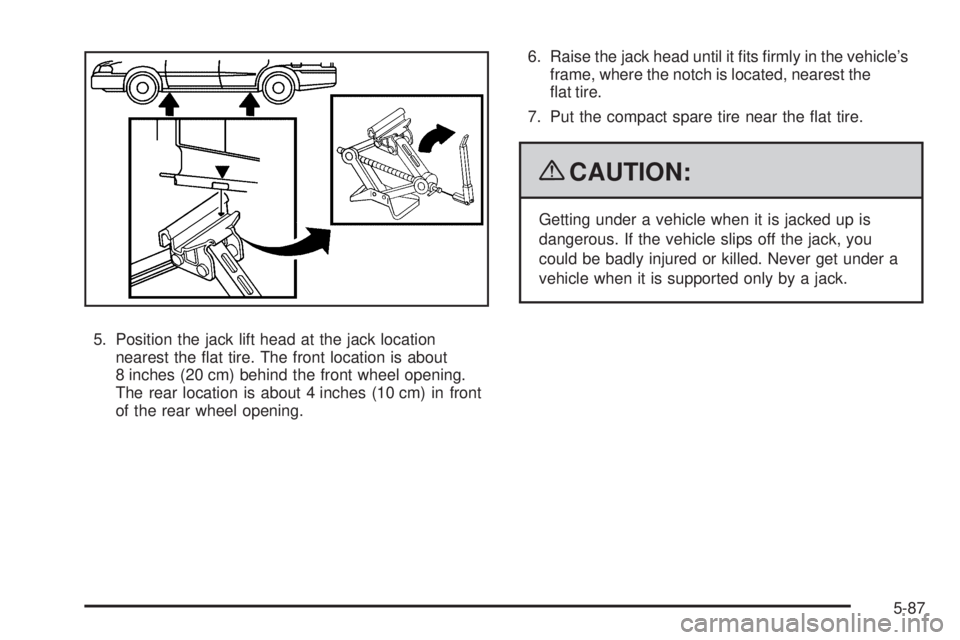 PONTIAC G5 2009  Owners Manual 5. Position the jack lift head at the jack location
nearest the �at tire. The front location is about
8 inches (20 cm) behind the front wheel opening.
The rear location is about 4 inches (10 cm) in fr