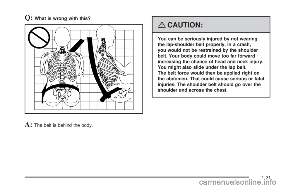 PONTIAC G5 2008 Owners Manual Q:What is wrong with this?
A:The belt is behind the body.
{CAUTION:
You can be seriously injured by not wearing
the lap-shoulder belt properly. In a crash,
you would not be restrained by the shoulder
