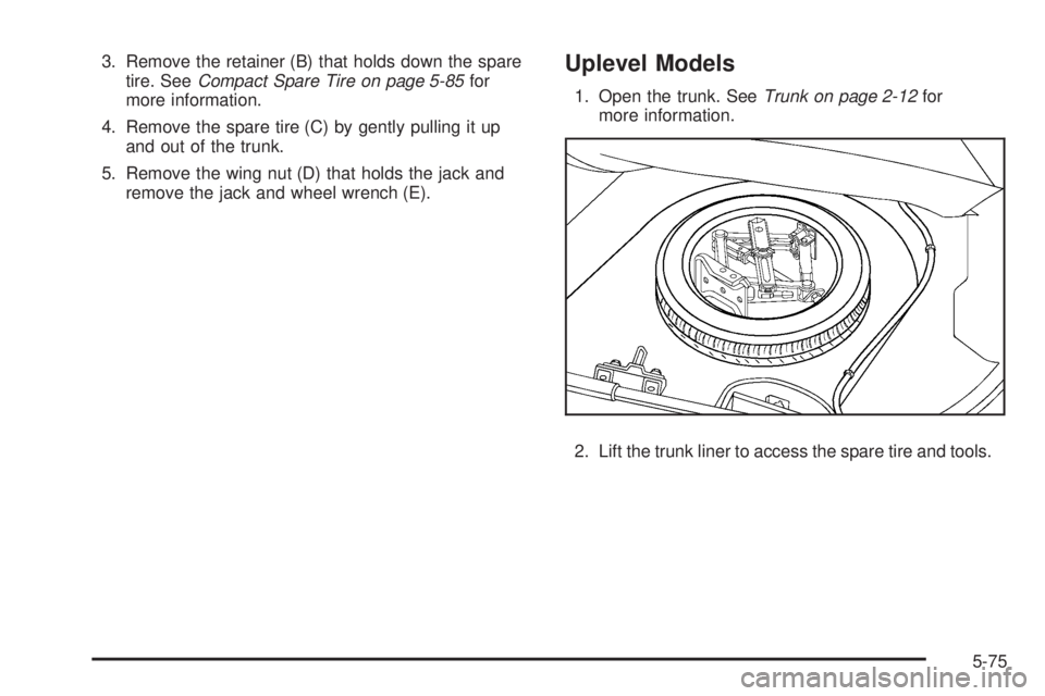 PONTIAC G5 2008 User Guide 3. Remove the retainer (B) that holds down the spare
tire. SeeCompact Spare Tire on page 5-85for
more information.
4. Remove the spare tire (C) by gently pulling it up
and out of the trunk.
5. Remove 