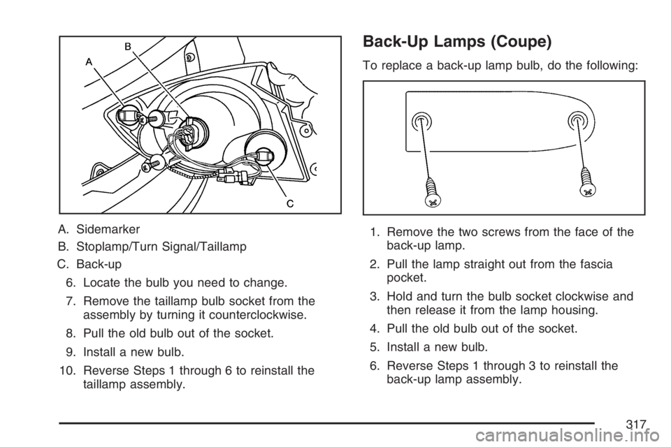 PONTIAC G5 2007 Owners Manual A. Sidemarker
B. Stoplamp/Turn Signal/Taillamp
C. Back-up
6. Locate the bulb you need to change.
7. Remove the taillamp bulb socket from the
assembly by turning it counterclockwise.
8. Pull the old bu PONTIAC G5 2007 Owners Manual A. Sidemarker
B. Stoplamp/Turn Signal/Taillamp
C. Back-up
6. Locate the bulb you need to change.
7. Remove the taillamp bulb socket from the
assembly by turning it counterclockwise.
8. Pull the old bu