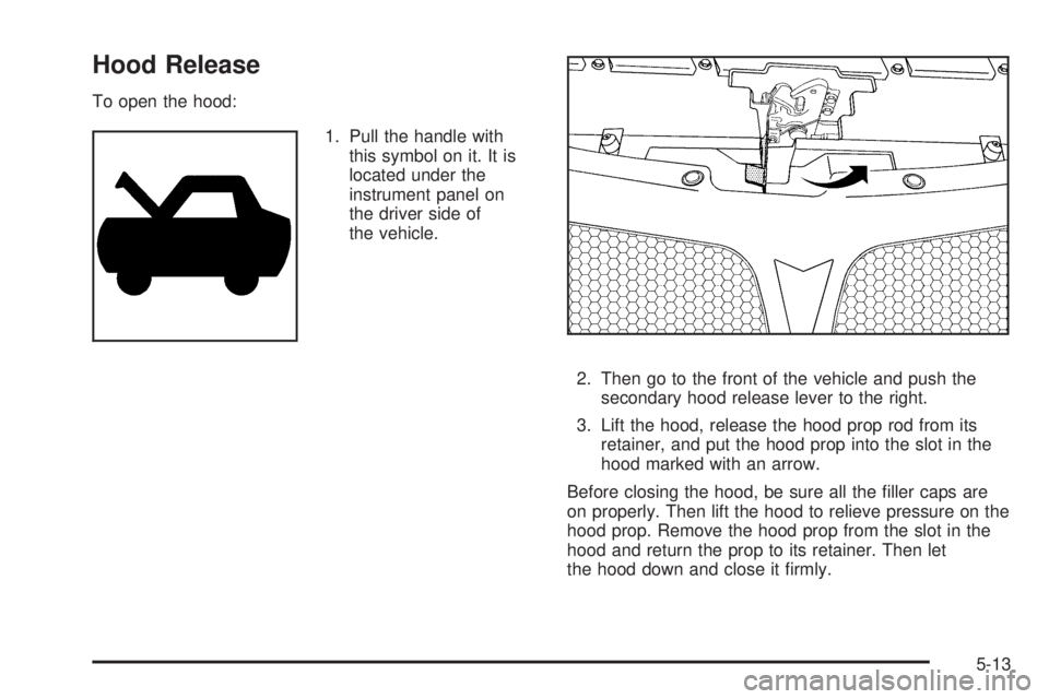 PONTIAC G6 2009  Owners Manual Hood Release
To open the hood:
1. Pull the handle with
this symbol on it. It is
located under the
instrument panel on
the driver side of
the vehicle.
2. Then go to the front of the vehicle and push th