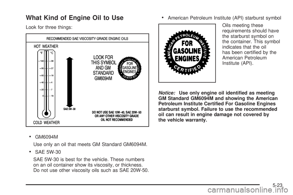 PONTIAC G6 2009 Owners Manual What Kind of Engine Oil to Use
Look for three things:
GM6094M
Use only an oil that meets GM Standard GM6094M.
SAE 5W-30
SAE 5W-30 is best for the vehicle. These numbers
on an oil container show its vi PONTIAC G6 2009 Owners Manual What Kind of Engine Oil to Use
Look for three things:
GM6094M
Use only an oil that meets GM Standard GM6094M.
SAE 5W-30
SAE 5W-30 is best for the vehicle. These numbers
on an oil container show its vi