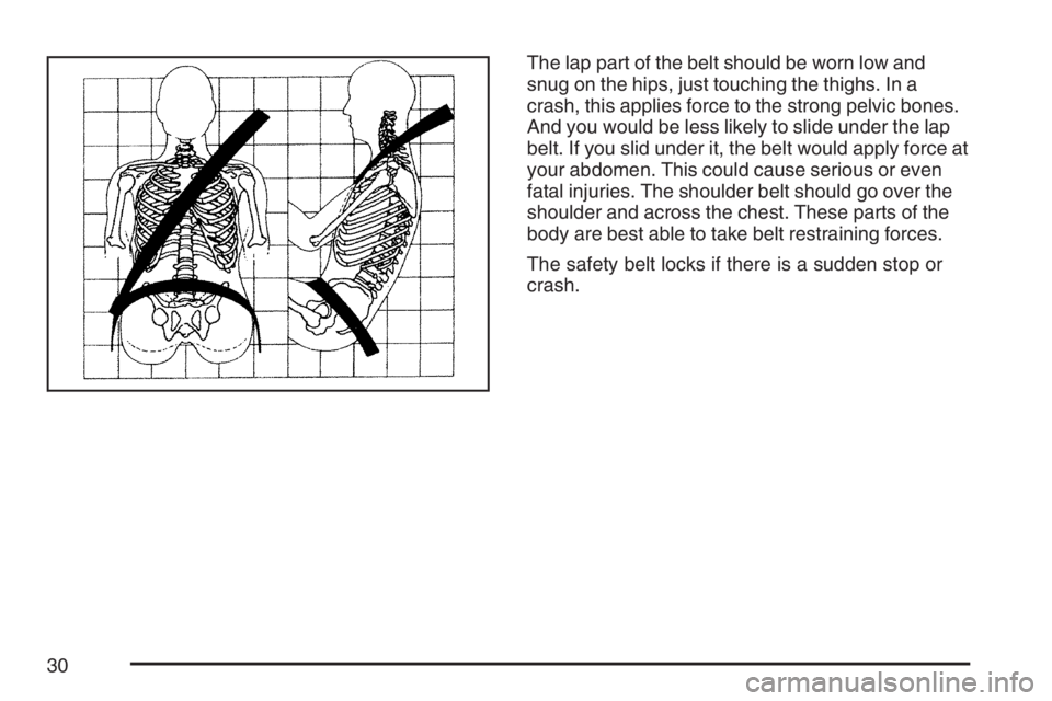 PONTIAC G6 2007 Owners Manual The lap part of the belt should be worn low and
snug on the hips, just touching the thighs. In a
crash, this applies force to the strong pelvic bones.
And you would be less likely to slide under the l PONTIAC G6 2007 Owners Manual The lap part of the belt should be worn low and
snug on the hips, just touching the thighs. In a
crash, this applies force to the strong pelvic bones.
And you would be less likely to slide under the l
