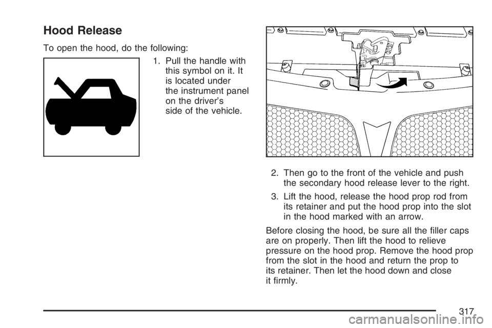 PONTIAC G6 2007  Owners Manual Hood Release
To open the hood, do the following:
1. Pull the handle with
this symbol on it. It
is located under
the instrument panel
on the driver’s
side of the vehicle.
2. Then go to the front of t
