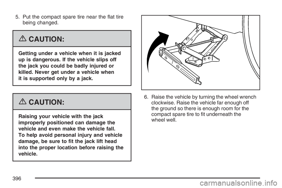 PONTIAC G6 2007  Owners Manual 5. Put the compact spare tire near the �at tire
being changed.
{CAUTION:
Getting under a vehicle when it is jacked
up is dangerous. If the vehicle slips off
the jack you could be badly injured or
kill
