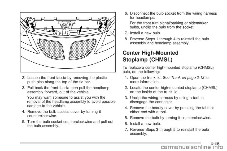 PONTIAC G6 2005  Owners Manual 2. Loosen the front fascia by removing the plastic
push pins along the top of the tie bar.
3. Pull back the front fascia then pull the headlamp
assembly forward, out of the vehicle.
You may want someo