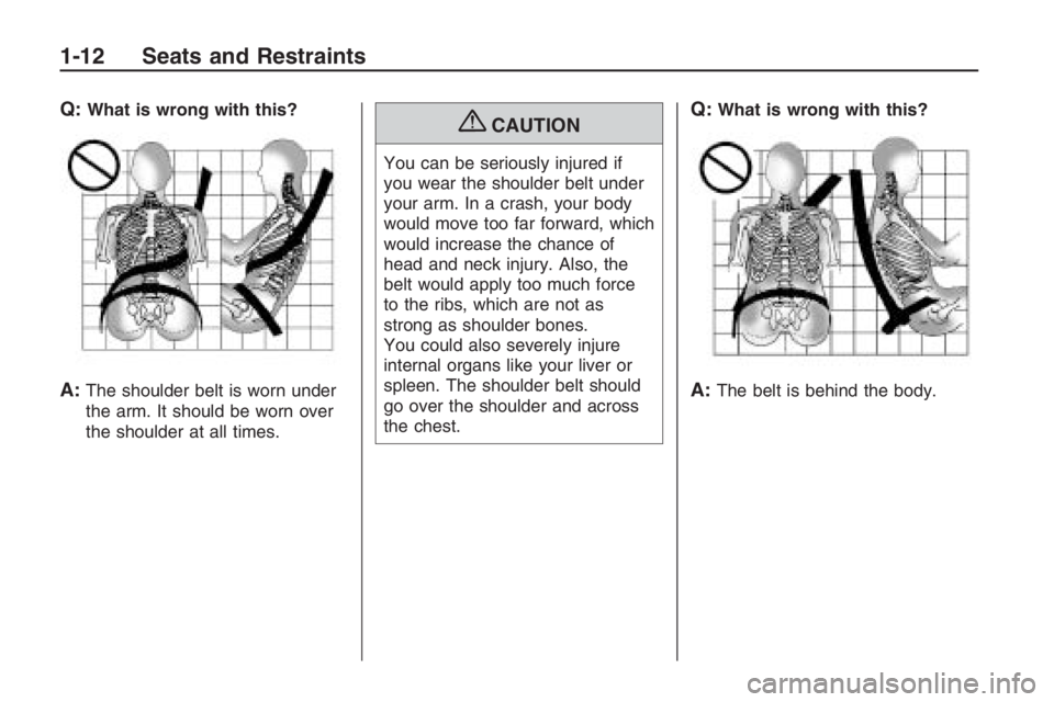 PONTIAC G8 2009 User Guide Q:What is wrong with this?
A:The shoulder belt is worn under
the arm. It should be worn over
the shoulder at all times.
{CAUTION
You can be seriously injured if
you wear the shoulder belt under
your a
