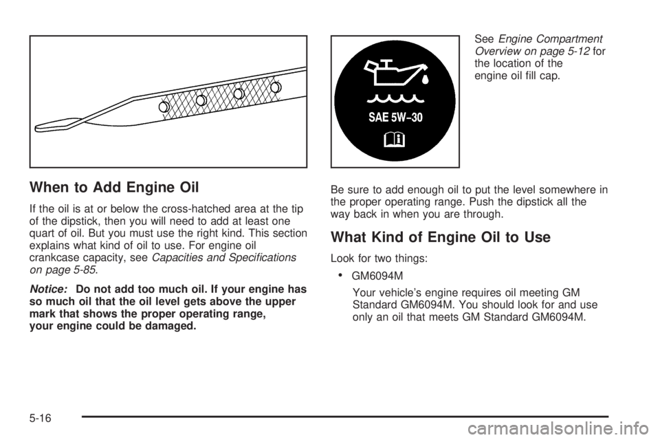 PONTIAC GRAND AM 2005 Owners Manual When to Add Engine Oil
If the oil is at or below the cross-hatched area at the tip
of the dipstick, then you will need to add at least one
quart of oil. But you must use the right kind. This section
e PONTIAC GRAND AM 2005 Owners Manual When to Add Engine Oil
If the oil is at or below the cross-hatched area at the tip
of the dipstick, then you will need to add at least one
quart of oil. But you must use the right kind. This section
e