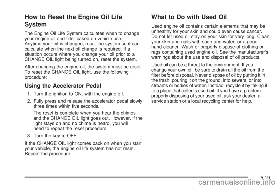 PONTIAC GRAND AM 2005 Owners Manual How to Reset the Engine Oil Life
System
The Engine Oil Life System calculates when to change
your engine oil and filter based on vehicle use.
Anytime your oil is changed, reset the system so it can
c PONTIAC GRAND AM 2005 Owners Manual How to Reset the Engine Oil Life
System
The Engine Oil Life System calculates when to change
your engine oil and filter based on vehicle use.
Anytime your oil is changed, reset the system so it can
c