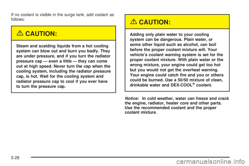 PONTIAC GRAND AM 2005  Owners Manual If no coolant is visible in the surge tank, add coolant as
follows:
{CAUTION:
Steam and scalding liquids from a hot cooling
system can blow out and burn you badly. They
are under pressure, and if you 