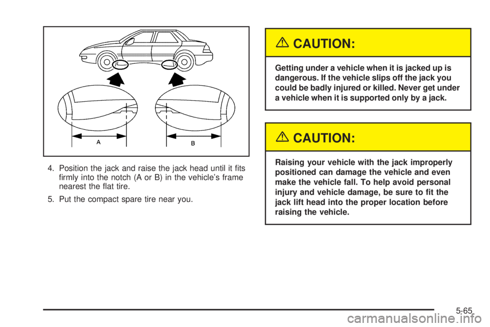 PONTIAC GRAND AM 2005  Owners Manual 4. Position the jack and raise the jack head until it ﬁts
ﬁrmly into the notch (A or B) in the vehicle’s frame
nearest the ﬂat tire.
5. Put the compact spare tire near you.
{CAUTION:
Getting u
