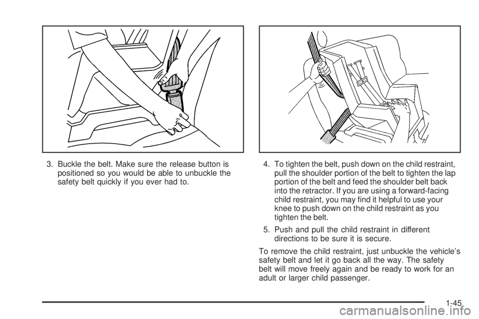 PONTIAC GRAND AM 2005 Workshop Manual 3. Buckle the belt. Make sure the release button is
positioned so you would be able to unbuckle the
safety belt quickly if you ever had to.4. To tighten the belt, push down on the child restraint,
pul PONTIAC GRAND AM 2005 Workshop Manual 3. Buckle the belt. Make sure the release button is
positioned so you would be able to unbuckle the
safety belt quickly if you ever had to.4. To tighten the belt, push down on the child restraint,
pul