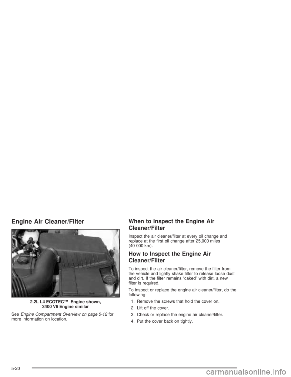 PONTIAC GRAND AM 2004  Owners Manual Engine Air Cleaner/Filter
SeeEngine Compartment Overview on page 5-12for
more information on location.
When to Inspect the Engine Air
Cleaner/Filter
Inspect the air cleaner/ﬁlter at every oil change