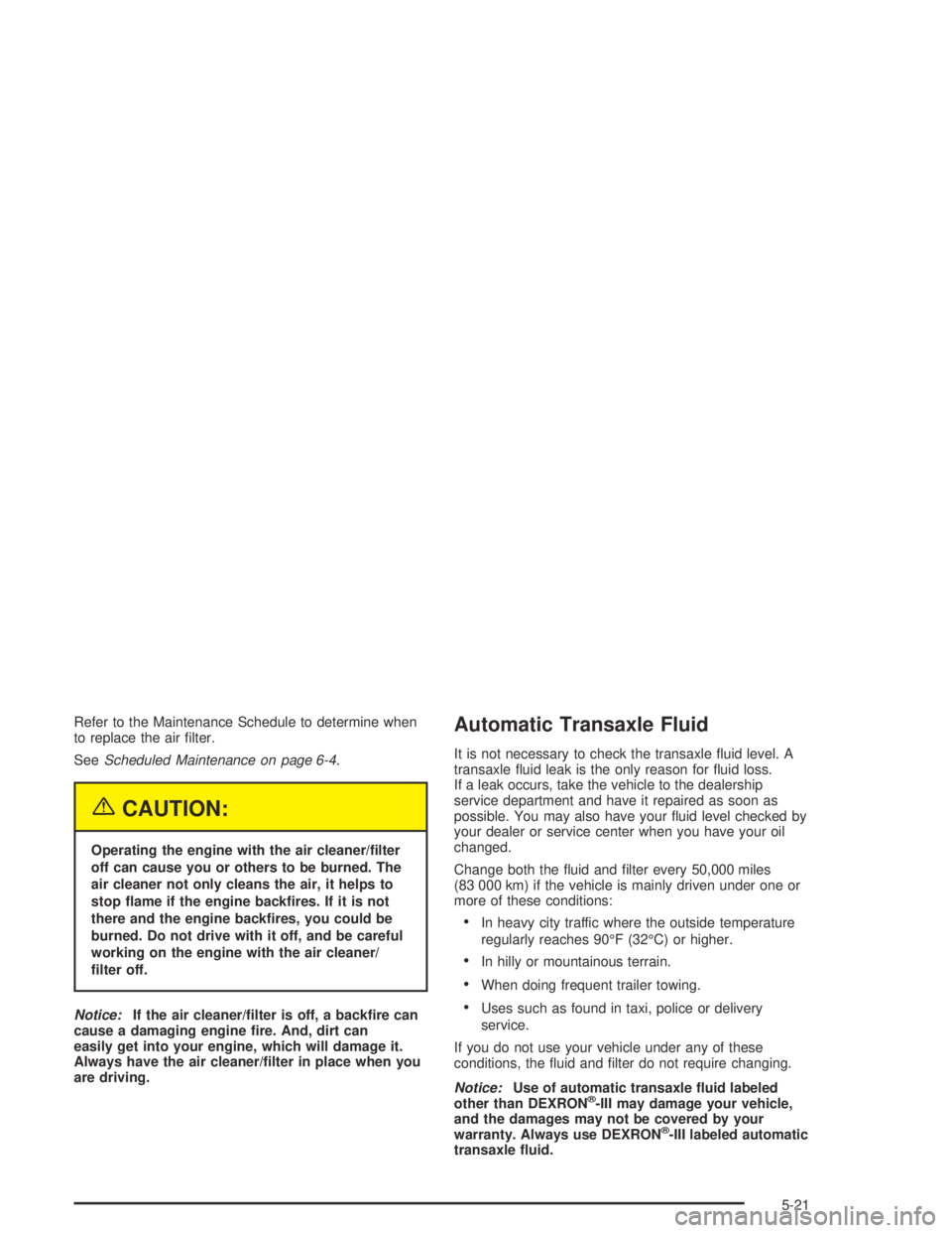 PONTIAC GRAND AM 2004  Owners Manual Refer to the Maintenance Schedule to determine when
to replace the air ﬁlter.
SeeScheduled Maintenance on page 6-4.
{CAUTION:
Operating the engine with the air cleaner/�lter
off can cause you or oth