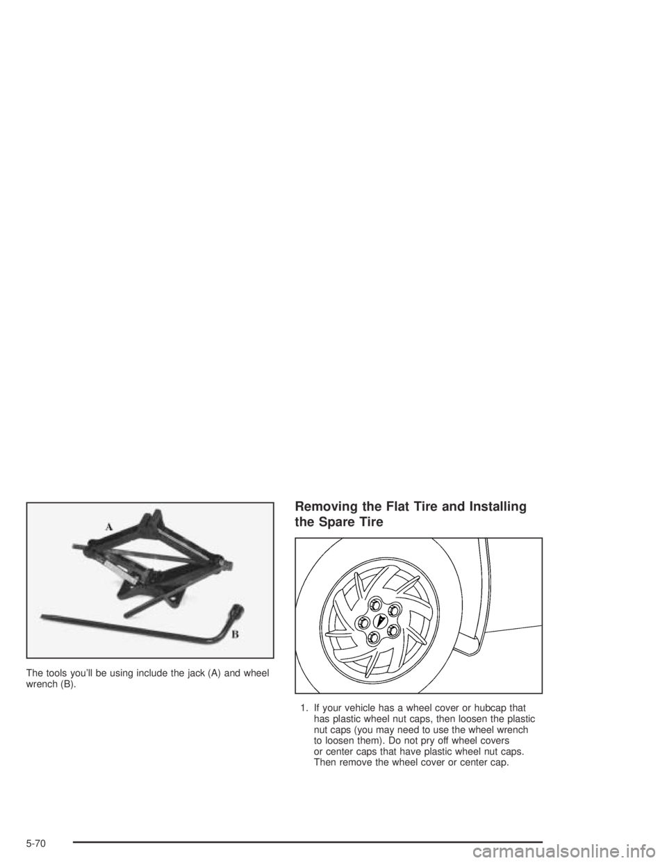 PONTIAC GRAND AM 2004 Owners Manual The tools you’ll be using include the jack (A) and wheel
wrench (B).
Removing the Flat Tire and Installing
the Spare Tire
1. If your vehicle has a wheel cover or hubcap that
has plastic wheel nut ca PONTIAC GRAND AM 2004 Owners Manual The tools you’ll be using include the jack (A) and wheel
wrench (B).
Removing the Flat Tire and Installing
the Spare Tire
1. If your vehicle has a wheel cover or hubcap that
has plastic wheel nut ca