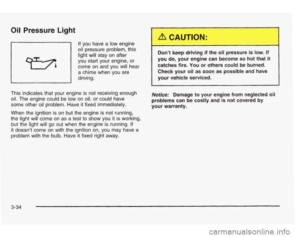 PONTIAC GRAND AM 2003 Owners Manual Oil Pressure Light
If you have a low engine
oil pressure problem, this
light will stay on after
you start your engine,
or
come on and you will hear
a chime when you are
driving.
PONTIAC GRAND AM 2003 Owners Manual Oil Pressure Light
If you have a low engine
oil pressure problem, this
light will stay on after
you start your engine,
or
come on and you will hear
a chime when you are
driving.
