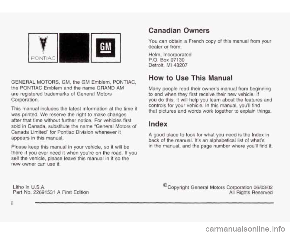 PONTIAC GRAND AM 2003 Owners Manual PONTIAC 11
GENERAL MOTORS, GM, the GM Emblem, PONTIAC,
the PONTIAC Emblem and the name
GRAND AM
are registered trademarks of General Motors
Corporation.
This manual includes the latest PONTIAC GRAND AM 2003 Owners Manual PONTIAC 11
GENERAL MOTORS, GM, the GM Emblem, PONTIAC,
the PONTIAC Emblem and the name
GRAND AM
are registered trademarks of General Motors
Corporation.
This manual includes the latest