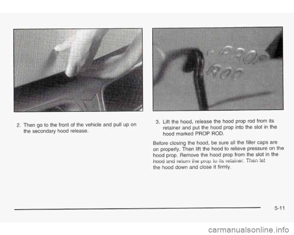 PONTIAC GRAND AM 2003  Owners Manual 2. Then go to the  front  of the vehicle  and  pull up on 
the  secondary  hood  release. 3. Lift the  hood,  release the  hood prop  rod  from  its 
retainer and  put  the hood  prop into the  slot  
