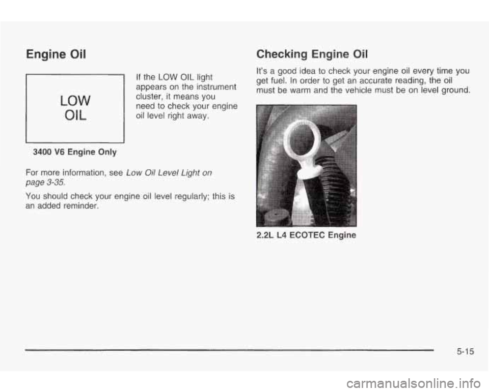 PONTIAC GRAND AM 2003 Owners Manual Engine Oil
LOW
Ole
3400 V6 Engine Only
If the LOW OIL light
appears on the instrument
cluster, it means you
need to check your engine
oil level right away.
Checking Engine Oil
Itâ PONTIAC GRAND AM 2003 Owners Manual Engine Oil
LOW
Ole
3400 V6 Engine Only
If the LOW OIL light
appears on the instrument
cluster, it means you
need to check your engine
oil level right away.
Checking Engine Oil
Itâ