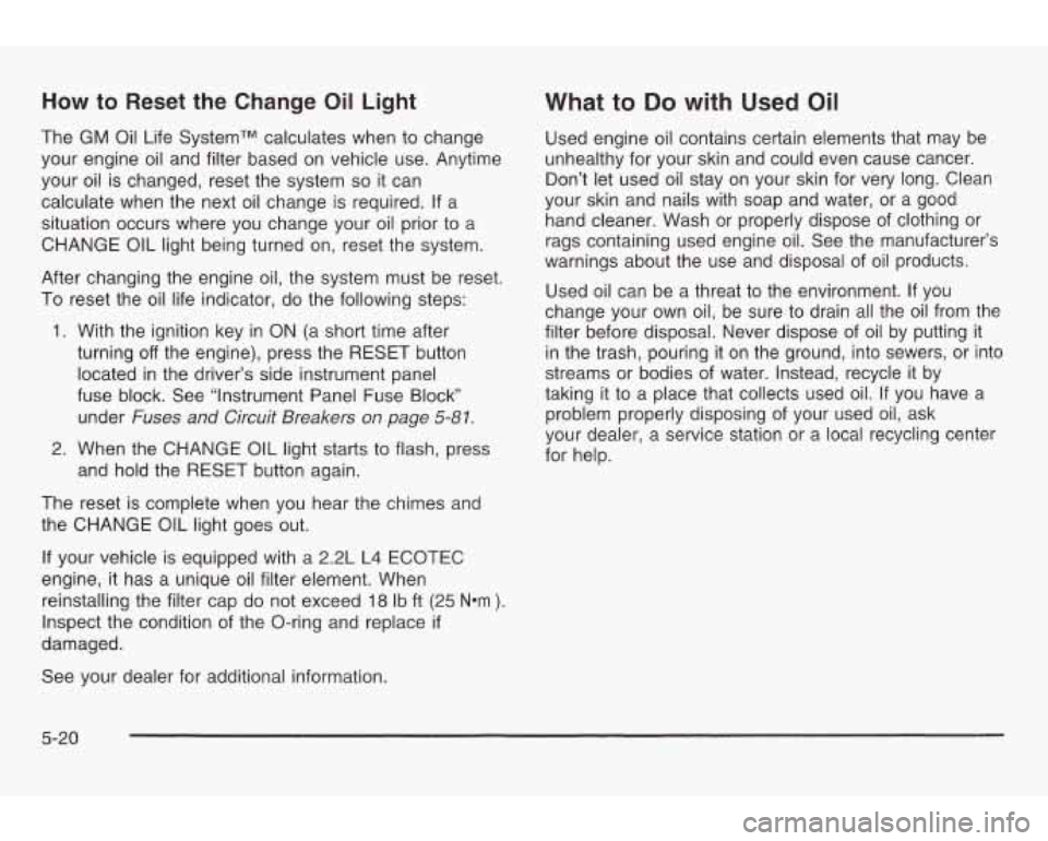 PONTIAC GRAND AM 2003 Workshop Manual How to Reset the Change Oil Light
The GM Oil Life SystemTM calculates when to change
your engine oil and filter based on vehicle use. Anytime
your oil is changed, reset the system
s PONTIAC GRAND AM 2003 Workshop Manual How to Reset the Change Oil Light
The GM Oil Life SystemTM calculates when to change
your engine oil and filter based on vehicle use. Anytime
your oil is changed, reset the system
s