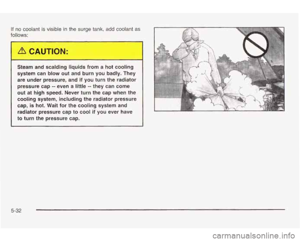 PONTIAC GRAND AM 2003 Owners Manual If no coolant is visible in the surge tank, add coolant as
follows:
Steam and scalding liquids from a hot cooling
system can
blow out and burn you badly. They
are under pressure, an PONTIAC GRAND AM 2003 Owners Manual If no coolant is visible in the surge tank, add coolant as
follows:
Steam and scalding liquids from a hot cooling
system can
blow out and burn you badly. They
are under pressure, an