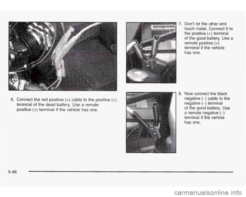 PONTIAC GRAND AM 2003 Owners Manual 6. Connect the red positive (+) cable to the positive (+)
terminal of the dead battery. Use a remote
positive
(+) terminal if the vehicle has one.
7.
8.
Don’t let the other end
to PONTIAC GRAND AM 2003 Owners Manual 6. Connect the red positive (+) cable to the positive (+)
terminal of the dead battery. Use a remote
positive
(+) terminal if the vehicle has one.
7.
8.
Don’t let the other end
to