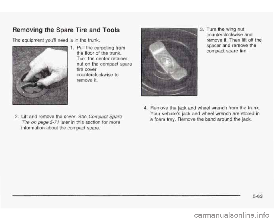 PONTIAC GRAND AM 2003 Owners Manual Removing the Spare Tire and Tools
The equipment you’ll need is in the trunk.
1. Pull the carpeting from
the floor of the trunk.
I Turn the center retainer
nut on the compact spare PONTIAC GRAND AM 2003 Owners Manual Removing the Spare Tire and Tools
The equipment you’ll need is in the trunk.
1. Pull the carpeting from
the floor of the trunk.
I Turn the center retainer
nut on the compact spare