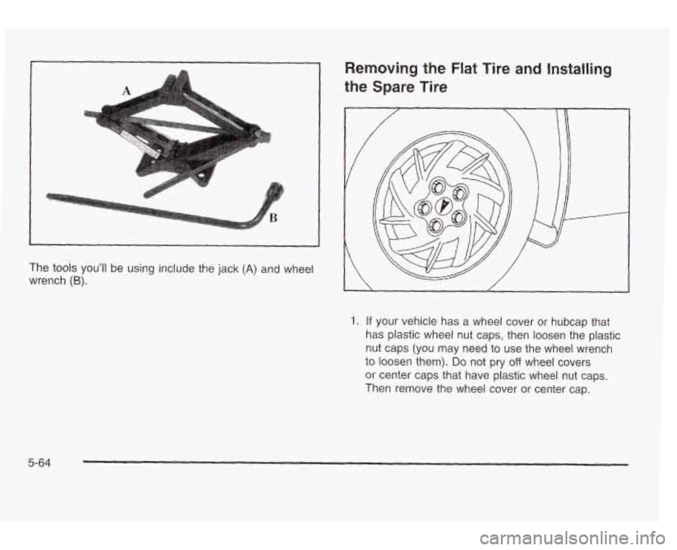PONTIAC GRAND AM 2003 Owners Manual A
Removing the Flat Tire and Installing
the Spare Tire
The tools youll be using include the jack (A) and wheel
wrench
(6).
1. If your vehicle has a wheel cover or hubcap that
has plast PONTIAC GRAND AM 2003 Owners Manual A
Removing the Flat Tire and Installing
the Spare Tire
The tools youll be using include the jack (A) and wheel
wrench
(6).
1. If your vehicle has a wheel cover or hubcap that
has plast