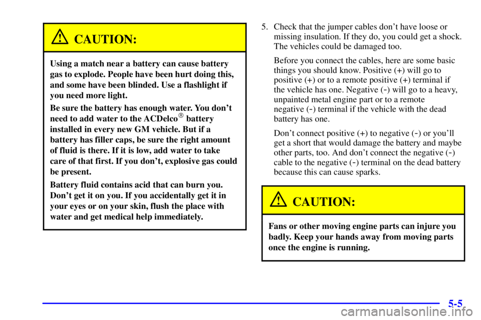 PONTIAC GRAND AM 2002 User Guide 5-5
CAUTION:
Using a match near a battery can cause battery
gas to explode. People have been hurt doing this,
and some have been blinded. Use a flashlight if
you need more light.
Be sure the battery h