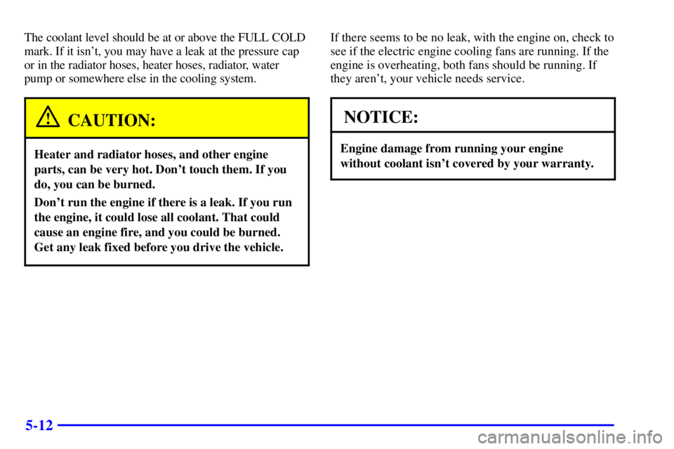 PONTIAC GRAND AM 2002 User Guide 5-12
The coolant level should be at or above the FULL COLD
mark. If it isnt, you may have a leak at the pressure cap
or in the radiator hoses, heater hoses, radiator, water
pump or somewhere else in 