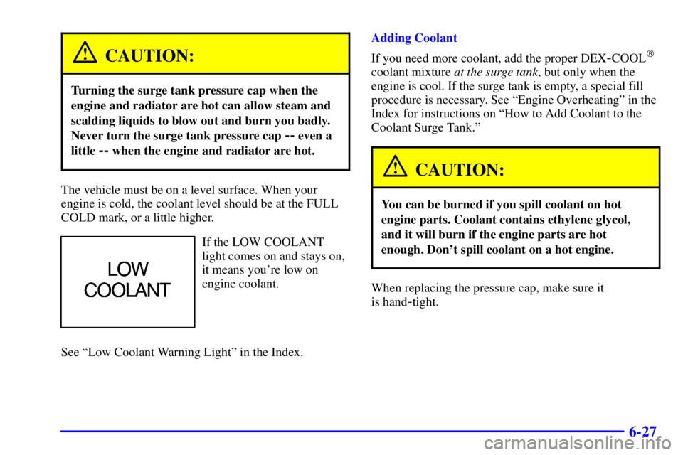 PONTIAC GRAND AM 2002 Manual Online 6-27
CAUTION:
Turning the surge tank pressure cap when the
engine and radiator are hot can allow steam and
scalding liquids to blow out and burn you badly.
Never turn the surge tank pressure cap
-- e PONTIAC GRAND AM 2002 Manual Online 6-27
CAUTION:
Turning the surge tank pressure cap when the
engine and radiator are hot can allow steam and
scalding liquids to blow out and burn you badly.
Never turn the surge tank pressure cap
-- e