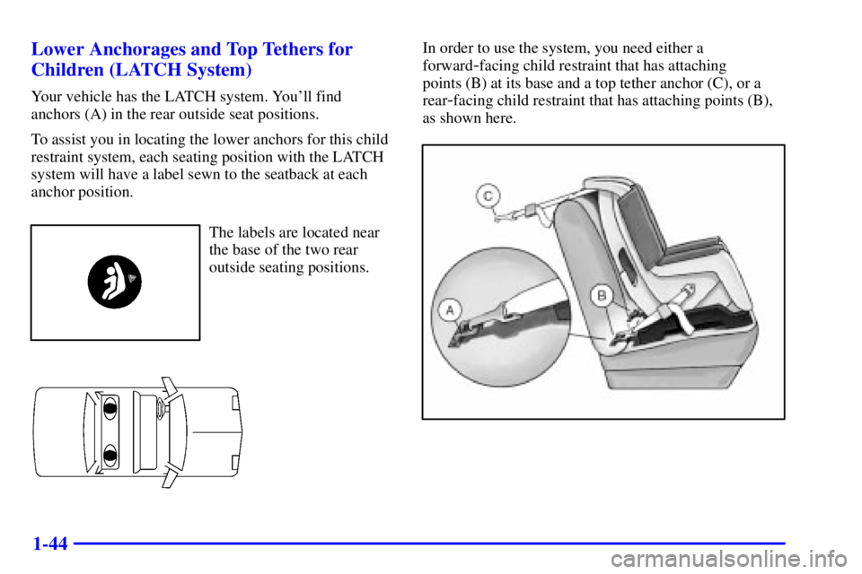 PONTIAC GRAND AM 2002 Service Manual 1-44 Lower Anchorages and Top Tethers for
Children (LATCH System)
Your vehicle has the LATCH system. Youll find
anchors (A) in the rear outside seat positions.
To assist you in locating the lower anc PONTIAC GRAND AM 2002 Service Manual 1-44 Lower Anchorages and Top Tethers for
Children (LATCH System)
Your vehicle has the LATCH system. Youll find
anchors (A) in the rear outside seat positions.
To assist you in locating the lower anc