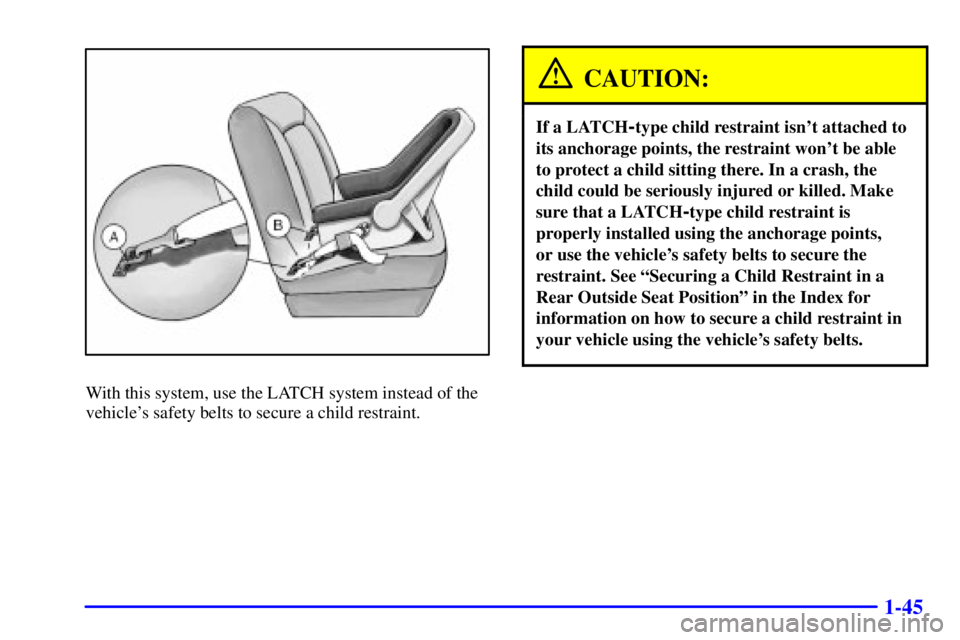 PONTIAC GRAND AM 2002 Workshop Manual 1-45
With this system, use the LATCH system instead of the
vehicles safety belts to secure a child restraint.
CAUTION:
If a LATCH-type child restraint isnt attached to
its anchorage points, the rest