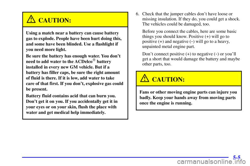 PONTIAC GRAND AM 2001 Owners Manual 5-5
CAUTION:
Using a match near a battery can cause battery
gas to explode. People have been hurt doing this,
and some have been blinded. Use a flashlight if
you need more light.
Be sure the battery h PONTIAC GRAND AM 2001 Owners Manual 5-5
CAUTION:
Using a match near a battery can cause battery
gas to explode. People have been hurt doing this,
and some have been blinded. Use a flashlight if
you need more light.
Be sure the battery h