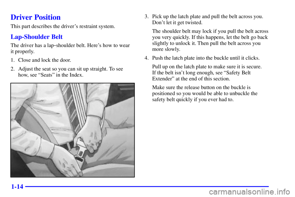 PONTIAC GRAND AM 2001 Owners Manual 1-14
Driver Position
This part describes the drivers restraint system.
Lap-Shoulder Belt
The driver has a lap-shoulder belt. Heres how to wear 
it properly.
1. Close and lock the door.
2. Adjust the