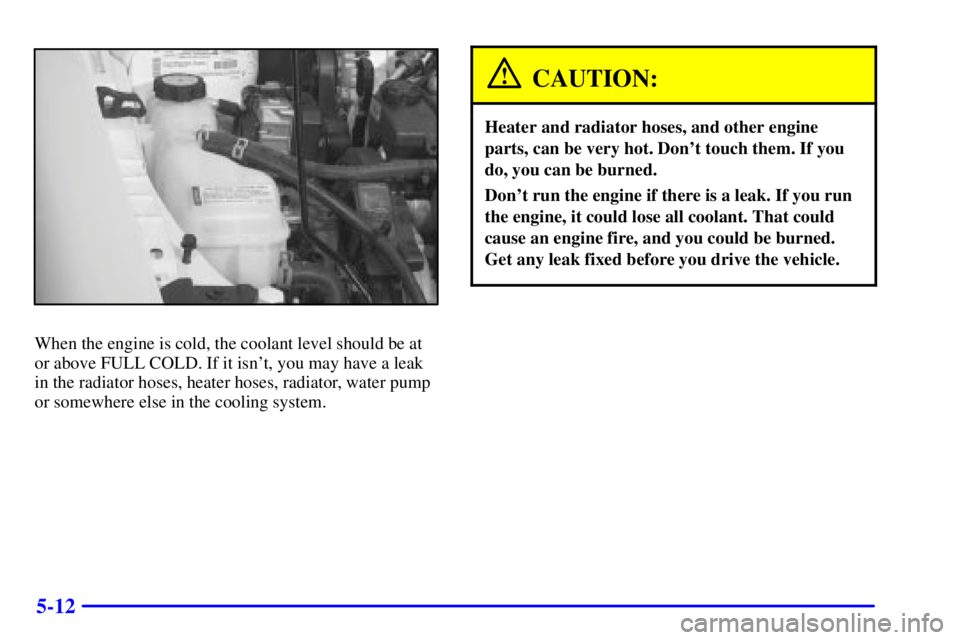 PONTIAC GRAND AM 2000  Owners Manual 5-12
When the engine is cold, the coolant level should be at
or above FULL COLD. If it isnt, you may have a leak
in the radiator hoses, heater hoses, radiator, water pump
or somewhere else in the coo