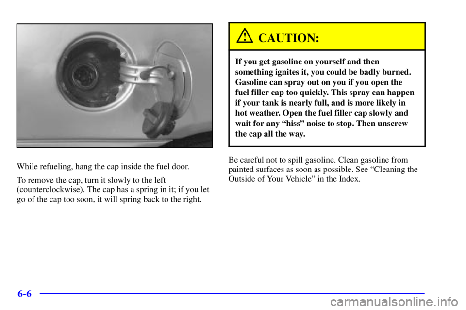 PONTIAC GRAND AM 2000  Owners Manual 6-6
While refueling, hang the cap inside the fuel door.
To remove the cap, turn it slowly to the left
(counterclockwise). The cap has a spring in it; if you let
go of the cap too soon, it will spring 