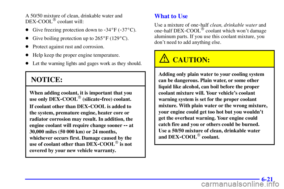 PONTIAC GRAND AM 2000  Owners Manual 6-21
A 50/50 mixture of clean, drinkable water and
DEX
-COOL coolant will:
Give freezing protection down to 
-34F (-37C).
Give boiling protection up to 265F (129C).
Protect against rust and co