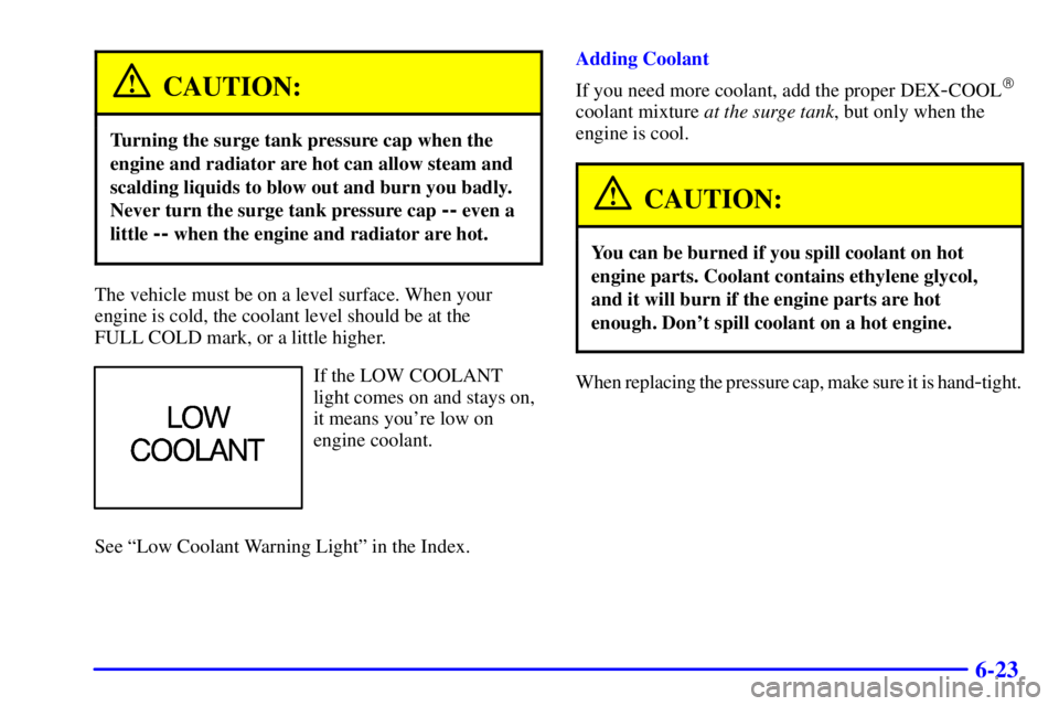 PONTIAC GRAND AM 2000  Owners Manual 6-23
CAUTION:
Turning the surge tank pressure cap when the
engine and radiator are hot can allow steam and
scalding liquids to blow out and burn you badly.
Never turn the surge tank pressure cap 
-- e