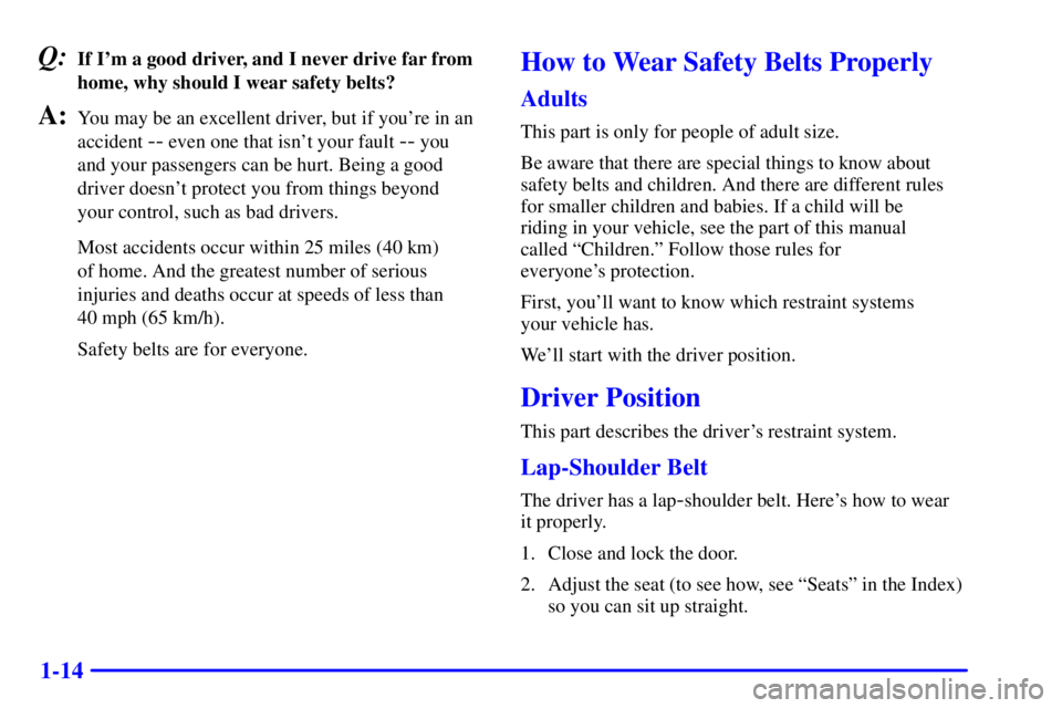 PONTIAC GRAND AM 2000 Owners Manual 1-14
Q:If Im a good driver, and I never drive far from
home, why should I wear safety belts?
A:You may be an excellent driver, but if youre in an
accident
-- even one that isnt your fault -- you
PONTIAC GRAND AM 2000 Owners Manual 1-14
Q:If Im a good driver, and I never drive far from
home, why should I wear safety belts?
A:You may be an excellent driver, but if youre in an
accident
-- even one that isnt your fault -- you