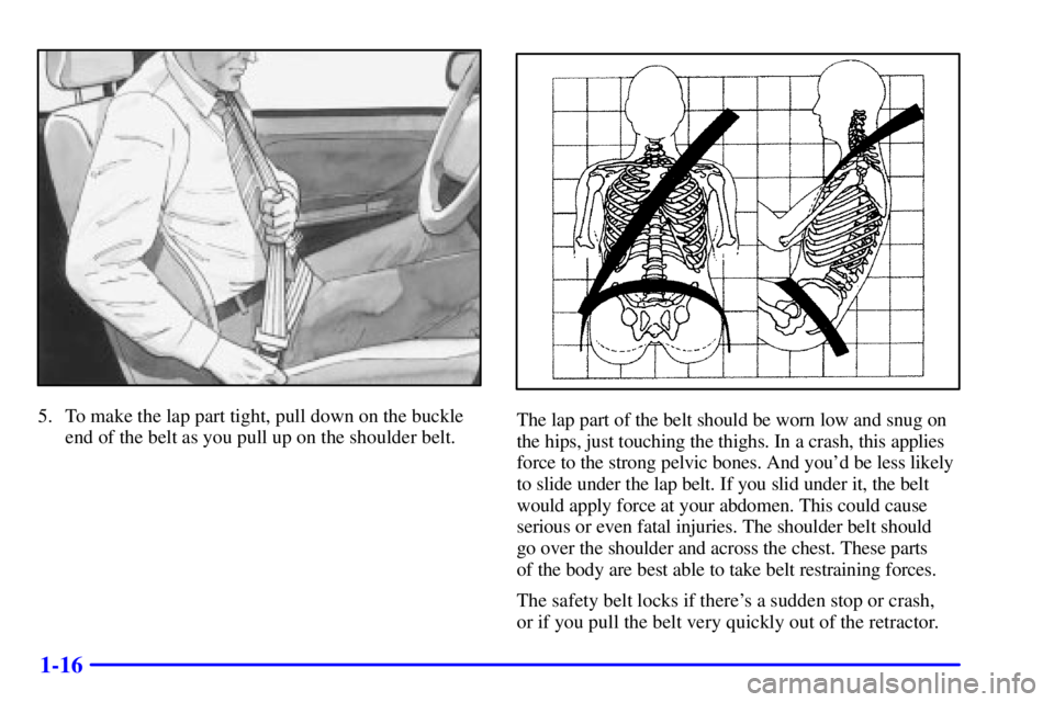 PONTIAC GRAND AM 2000 Owners Manual 1-16
5. To make the lap part tight, pull down on the buckle
end of the belt as you pull up on the shoulder belt.The lap part of the belt should be worn low and snug on
the hips, just touching the thig