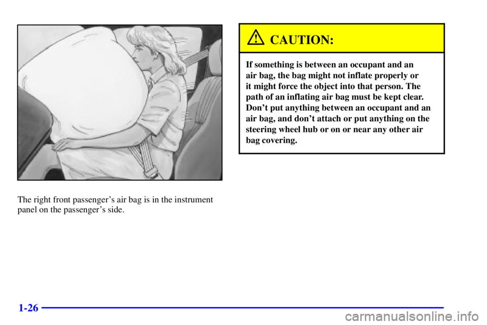 PONTIAC GRAND AM 2000 Owners Guide 1-26
The right front passengers air bag is in the instrument
panel on the passengers side.
CAUTION:
If something is between an occupant and an
air bag, the bag might not inflate properly or
it mig PONTIAC GRAND AM 2000 Owners Guide 1-26
The right front passengers air bag is in the instrument
panel on the passengers side.
CAUTION:
If something is between an occupant and an
air bag, the bag might not inflate properly or
it mig