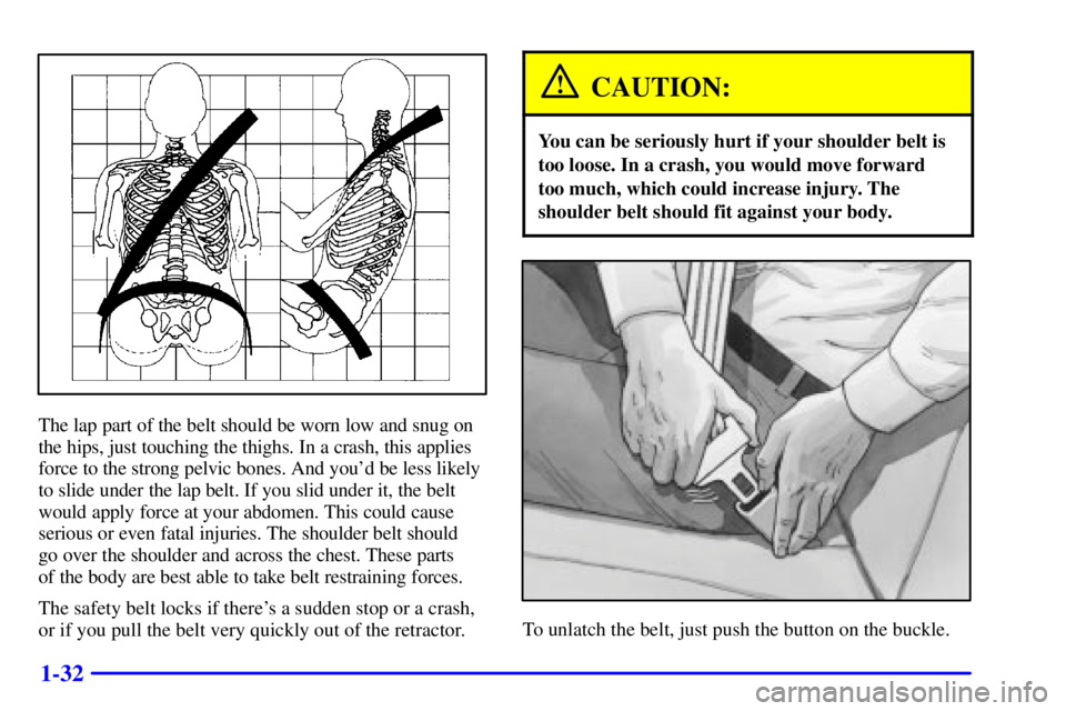PONTIAC GRAND AM 2000 Service Manual 1-32
The lap part of the belt should be worn low and snug on
the hips, just touching the thighs. In a crash, this applies
force to the strong pelvic bones. And youd be less likely
to slide under the 