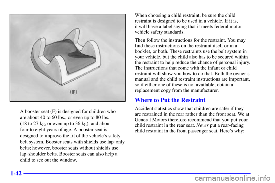 PONTIAC GRAND AM 2000 Workshop Manual 1-42
A booster seat (F) is designed for children who
are about 40 to 60 lbs., or even up to 80 lbs.
(18 to 27 kg, or even up to 36 kg), and about
four to eight years of age. A booster seat is
desig PONTIAC GRAND AM 2000 Workshop Manual 1-42
A booster seat (F) is designed for children who
are about 40 to 60 lbs., or even up to 80 lbs.
(18 to 27 kg, or even up to 36 kg), and about
four to eight years of age. A booster seat is
desig