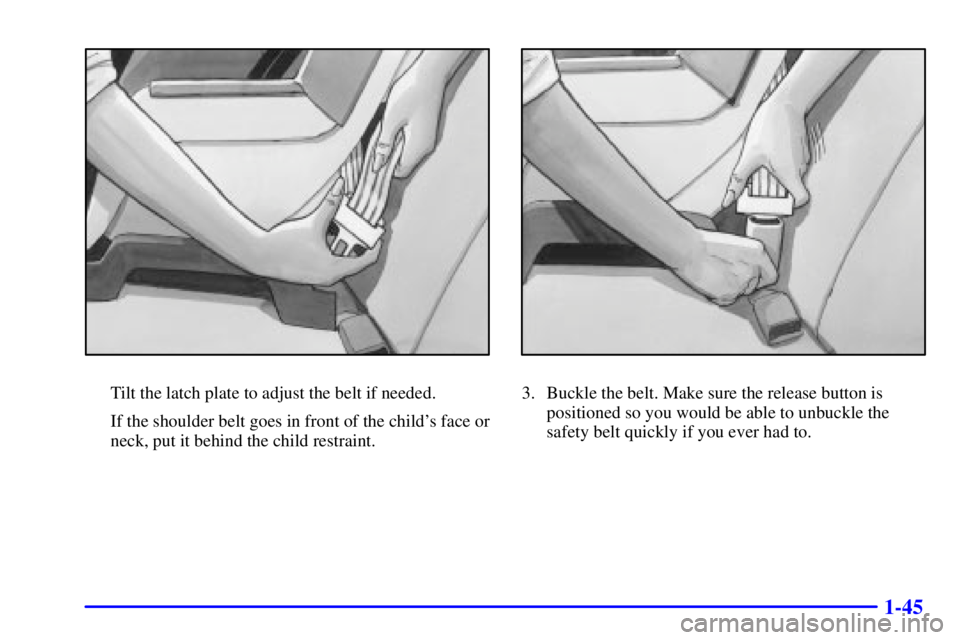 PONTIAC GRAND AM 2000 Workshop Manual 1-45
Tilt the latch plate to adjust the belt if needed.
If the shoulder belt goes in front of the childs face or
neck, put it behind the child restraint.3. Buckle the belt. Make sure the release butt PONTIAC GRAND AM 2000 Workshop Manual 1-45
Tilt the latch plate to adjust the belt if needed.
If the shoulder belt goes in front of the childs face or
neck, put it behind the child restraint.3. Buckle the belt. Make sure the release butt