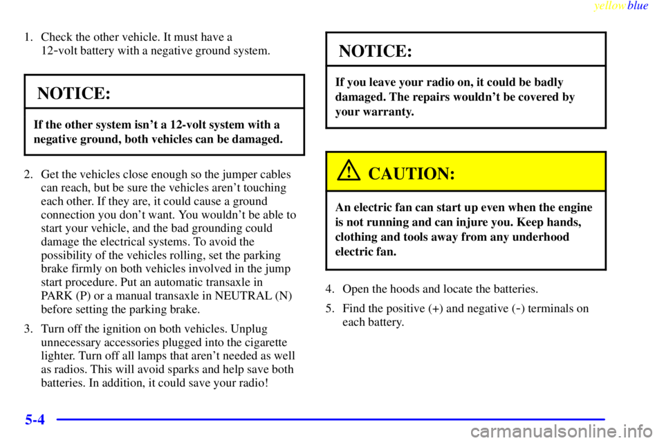 PONTIAC GRAND AM 1999  Owners Manual yellowblue     
5-4
1. Check the other vehicle. It must have a 
12
-volt battery with a negative ground system.
NOTICE:
If the other system isnt a 12-volt system with a
negative ground, both vehicles