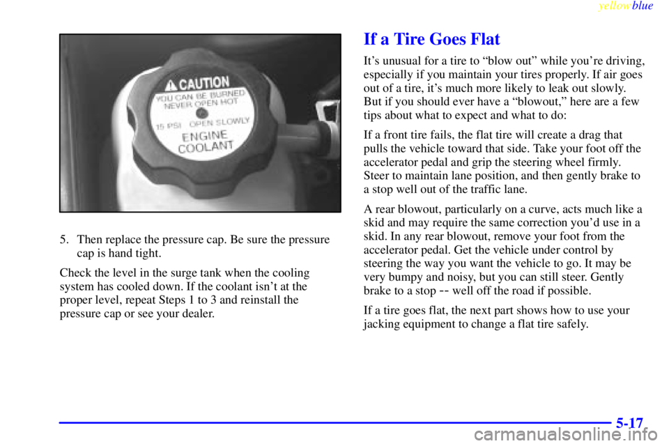 PONTIAC GRAND AM 1999  Owners Manual yellowblue     
5-17
5. Then replace the pressure cap. Be sure the pressure
cap is hand tight.
Check the level in the surge tank when the cooling
system has cooled down. If the coolant isnt at the
pr